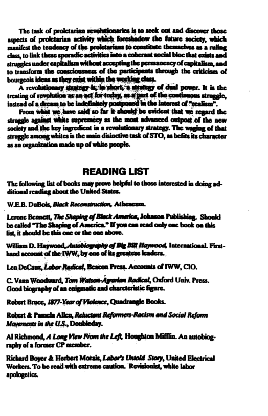 The task of proletarian sovehutionaries is 1o seck out asd discover those: aspects of proletarisa activity which foreshadow the foturs saciety, which ‘maniest the teadeacy of the proletarians 10 constituic themseives as & ruling. class, o link these sporadic actvitics into a coberant social bloc that cxists sad siruggles under capitalism withowt scceptingthe permancacy of capialism, and 10 transform the conscioasacss of the participants through the criicism of bourgeois ideas 2 they cxist within the working class. A revolutionary sirategy is; isshort, s sitafegy of dual power. It is the treating of revolution as-an act fortoday, as & past of the coatiseges struggic, nstead of dscam (0 be indefinitcly postpossd in the intereat of Yrealism”™. From what we bave said 0 far it shoukd be cvidcat that we regard the siruggle against while supreamsey as the most advanced outpost of the new society and the key ingredicat in 8 rovolutionary strategy. The waging of that struggle among whites is the main disioctive task of STO, as befitsts character 2 an organization made up of white people. READING LIST The following list of books may prove belpéul to those interested in doing ad- ditional reading sbout the United States. W.E.B. DuBois, Black Reconstruction, Atheacam. Leroac Beanett, The Shaping of Black Americs, Joknsoa Publishisg. Shosld be called “The Shaping of America.” If you cas sead oaly ose book oa this ist, it should be this one or the oae sbove. ‘William D. Haywood, Autoblography of Big Bill Haywood, Intcruatiosal. First- ‘hand accouat of the TWW, by oae ofits greatese leaders.. Len DeCaux, Labor Redical, Beacon Press. Accousts of IWW, CIO. C. Vann Woodward, Tom Watson-Agrerian Radicel, Oford Usiv. Press. Good biography of as caigmatic aad charcteristic fgure. Robert Bruce, 1877-Year of Violence, Quadrangie Books. Robert & Pamela Allcs, Rebuctant Reformers-Racism and Social Reform Movements in the LS., Doubleday. Al Richmond, A Long View Fiom the Lefl, Houghton Miffia. Aa sutobiog- raphy of a former CP meamber. Rickard Boyes & Herbert Motai, Labor’s Uniold Siory, Usited Electrical Warkers. To be-read with extreme caution. Revisioaist, white lsbor apologetics.